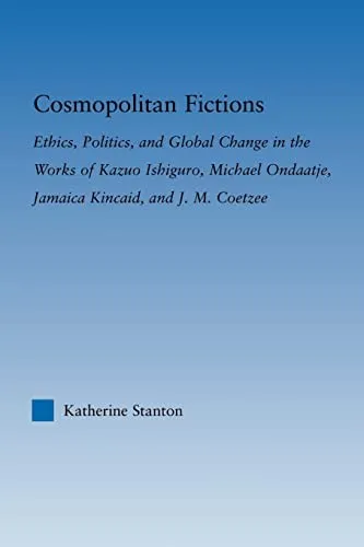 Cosmopolitan Fictions : Ethics, Politics, and Global Change in the Works of Kazuo Ishiguro, Michael Ondaatje, Jamaica Kincaid, and J. M. Coetzee