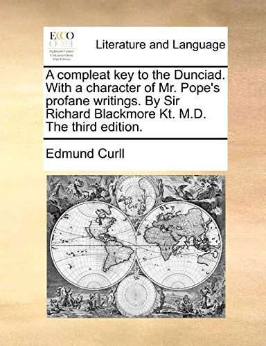 A Compleat Key to the Dunciad. with a Character of Mr. Pope's Profane Writings. by Sir Richard Blackmore Kt. M.D. the Third Edition.