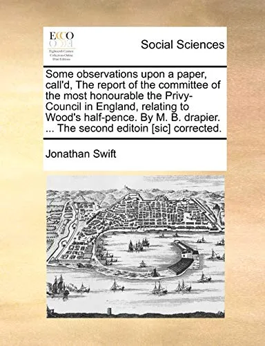 Some Observations Upon a Paper, Call'd, the Report of the Committee of the Most Honourable the Privy-Council in England, Relating to Wood's Half-Pence. by M. B. Drapier. ... the Second Editoin [sic] C