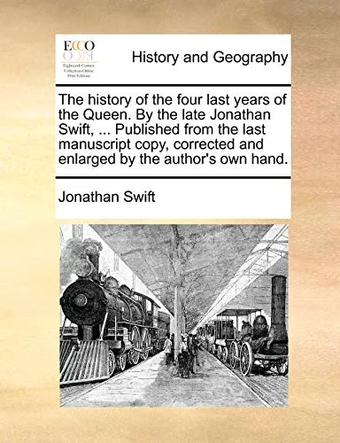The History of the Four Last Years of the Queen. by the Late Jonathan Swift, ... Published from the Last Manuscript Copy, Corrected and Enlarged by the Author's Own Hand.