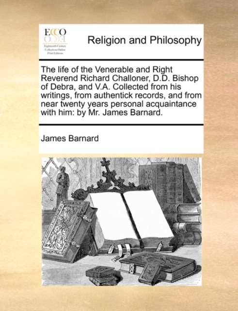 The Life of the Venerable and Right Reverend Richard Challoner, D.D. Bishop of Debra, and V.A. Collected from His Writings, from Authentick Records, and from Near Twenty Years Personal Acquaintance wi