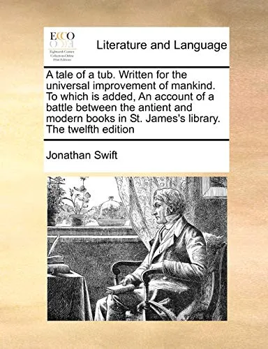 A tale of a tub. Written for the universal improvement of mankind. To which is added, An account of a battle between the antient and modern books in St. James's library. The twelfth edition