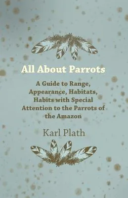 All About Parrots - A Guide to Range, Appearance, Habitats, Habits with Special Attention to the Parrots of the Amazon