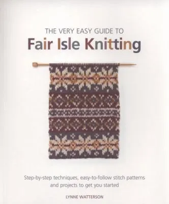 The Very Easy Guide to Fair Isle Knitting : Step-By-Step Techniques, Easy-to-Follow Stitch Patterns, and Projects to Get You Started