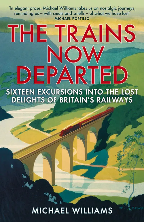 The Trains Now Departed : Sixteen Excursions into the Lost Delights of Britain's Railways