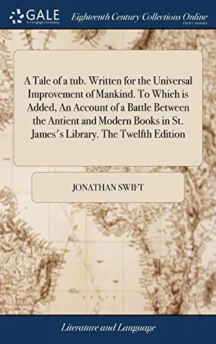 A Tale of a tub. Written for the Universal Improvement of Mankind. To Which is Added, An Account of a Battle Between the Antient and Modern Books in St. James's Library. The Twelfth Edition