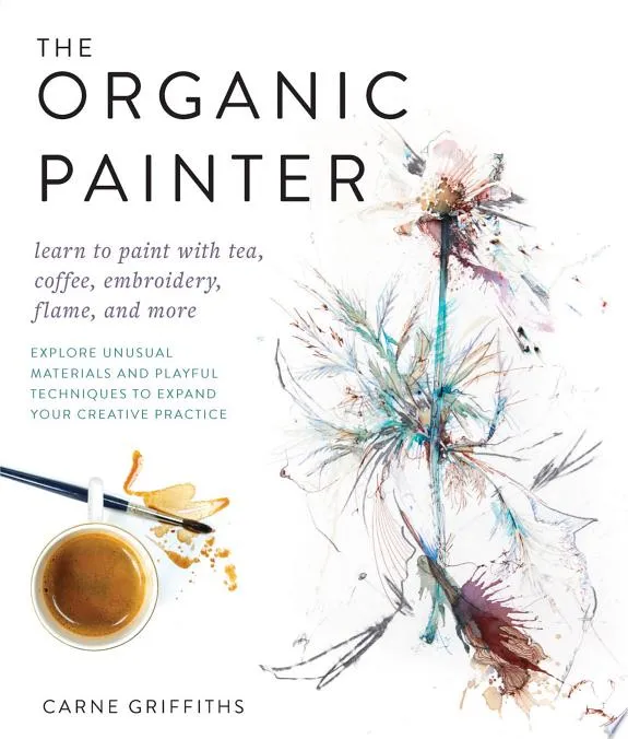 The Organic Painter : Learn to paint with tea, coffee, embroidery, flame, and more; Explore Unusual Materials and Playful Techniques to Expand your Creative Practice