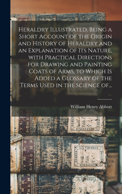 Heraldry Illustrated. Being a Short Account of the Origin and History of Heraldry and an Explanation of Its Nature, With Practical Directions for Drawing and Painting Coats of Arms, to Which is Added