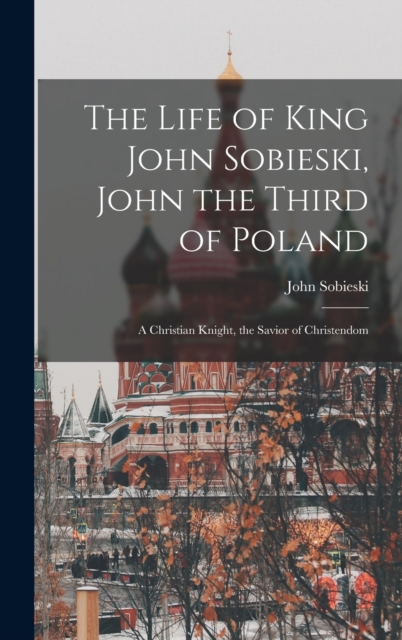 The Life of King John Sobieski, John the Third of Poland; a Christian Knight, the Savior of Christendom