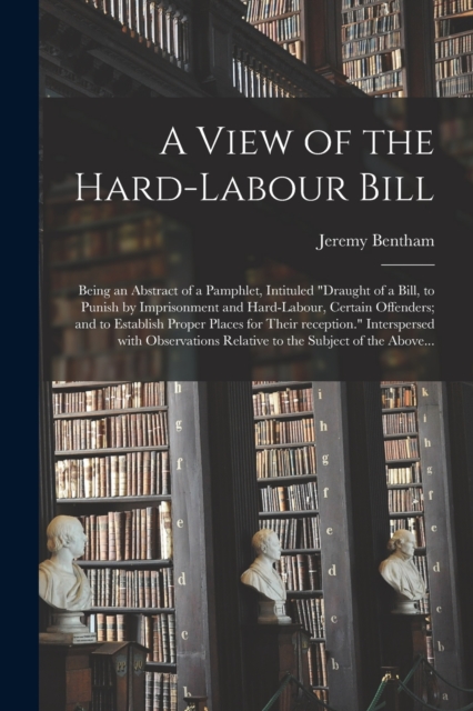 A View of the Hard-labour Bill; Being an Abstract of a Pamphlet, Intituled "Draught of a Bill, to Punish by Imprisonment and Hard-labour, Certain Offenders; and to Establish Proper Places for Their Re