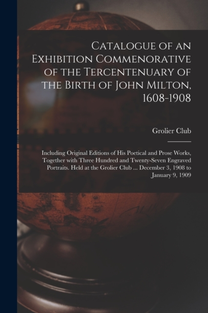 Catalogue of an Exhibition Commenorative of the Tercentenuary of the Birth of John Milton, 1608-1908; Including Original Editions of His Poetical and Prose Works, Together With Three Hundred and Twent