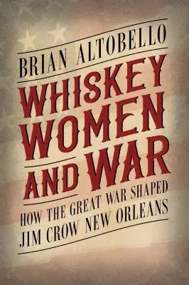 Whiskey, Women, and War : How the Great War Shaped Jim Crow New Orleans