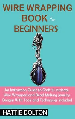 Wire Wrapping Book for Beginners : An Instruction Guide to Craft 15 Intricate Wire Wrapped and Bead Making Jewelry Designs With Tools and Techniques Included