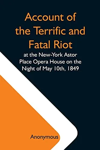Account Of The Terrific And Fatal Riot At The New-York Astor Place Opera House On The Night Of May 10Th, 1849; With The Quarrels Of Forrest And Macready Including All The Causes Which Led To That Awfu
