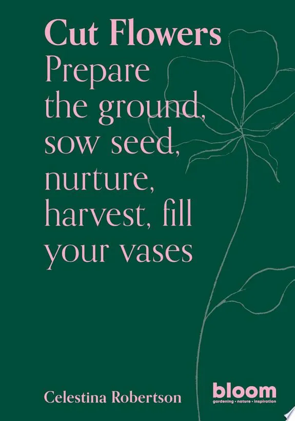 Cut Flowers : Bloom Gardener's Guide: Prepare the ground, sow seed, nurture, harvest, fill your vases Volume 3