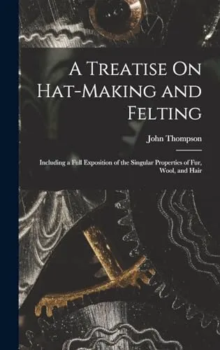 A Treatise On Hat-Making and Felting : Including a Full Exposition of the Singular Properties of Fur, Wool, and Hair