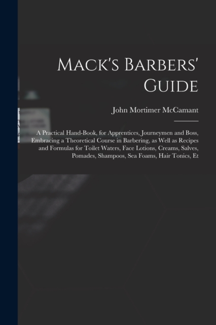 Mack's Barbers' Guide; a Practical Hand-book, for Apprentices, Journeymen and Boss, Embracing a Theoretical Course in Barbering, as Well as Recipes and Formulas for Toilet Waters, Face Lotions, Creams