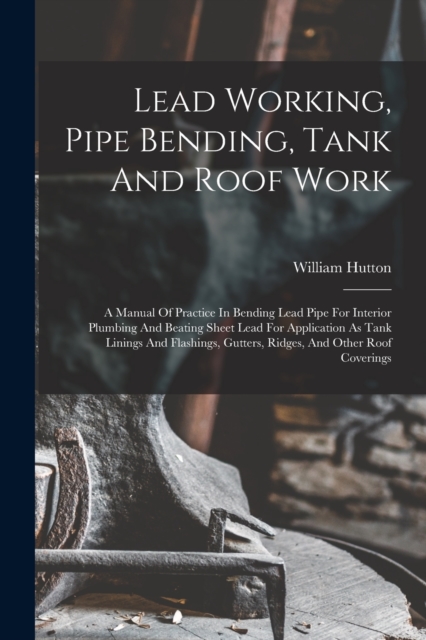 Lead Working, Pipe Bending, Tank And Roof Work; A Manual Of Practice In Bending Lead Pipe For Interior Plumbing And Beating Sheet Lead For Application As Tank Linings And Flashings, Gutters, Ridges, A