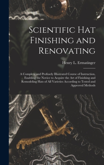 Scientific hat Finishing and Renovating; a Complete and Profusely Illustrated Course of Instruction, Enabling the Novice to Acquire the art of Finishi