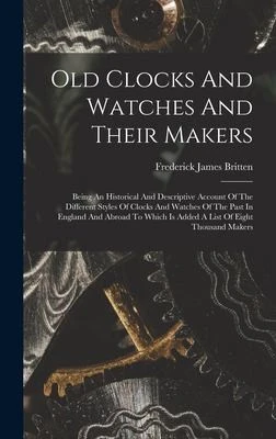 Old Clocks And Watches And Their Makers : Being An Historical And Descriptive Account Of The Different Styles Of Clocks And Watches Of The Past In England And Abroad To Which Is Added A List Of Eight