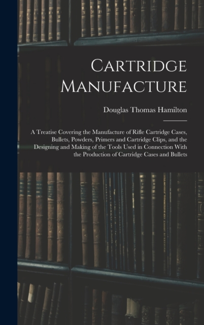 Cartridge Manufacture; a Treatise Covering the Manufacture of Rifle Cartridge Cases, Bullets, Powders, Primers and Cartridge Clips, and the Designing