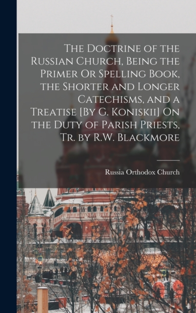 The Doctrine of the Russian Church, Being the Primer Or Spelling Book, the Shorter and Longer Catechisms, and a Treatise [By G. Koniskii] On the Duty of Parish Priests, Tr. by R.W. Blackmore
