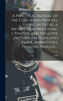 A Practical Manual of the Collodion Process, Giving in Detail a Method for Producing Positive and Negative Pictures on Glass and Paper. Ambrotypes. Printing Process ..