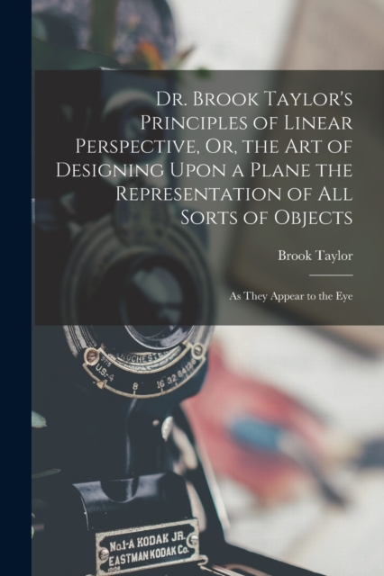 Dr. Brook Taylor's Principles of Linear Perspective, Or, the Art of Designing Upon a Plane the Representation of All Sorts of Objects