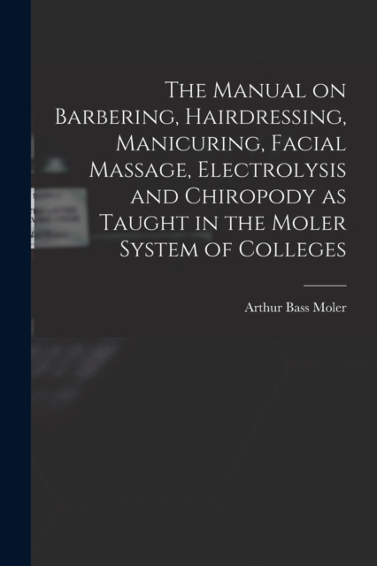 The Manual on Barbering, Hairdressing, Manicuring, Facial Massage, Electrolysis and Chiropody as Taught in the Moler System of Colleges