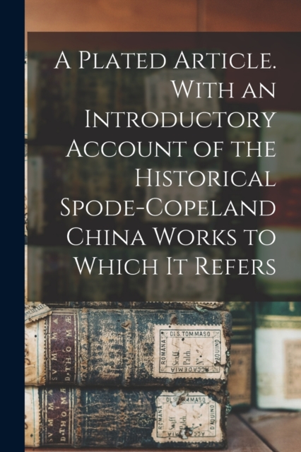 A Plated Article. With an Introductory Account of the Historical Spode-Copeland China Works to Which it Refers