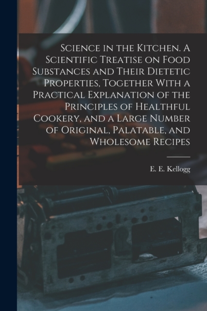 Science in the Kitchen. A Scientific Treatise on Food Substances and Their Dietetic Properties, Together With a Practical Explanation of the Principles of Healthful Cookery, and a Large Number of Orig