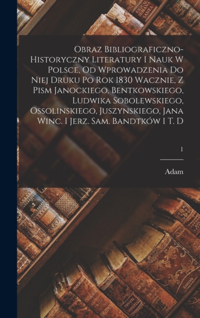 Obraz bibliograficzno-historyczny literatury i nauk w Polsce, od wprowadzenia do niej druku po rok 1830 wacznie, z pism Janockiego, Bentkowskiego, Ludwika Sobolewskiego, Ossolinskiego, Juszynskiego, J