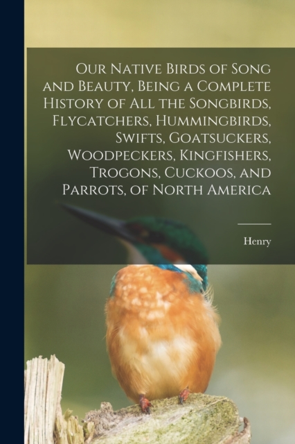 Our Native Birds of Song and Beauty, Being a Complete History of all the Songbirds, Flycatchers, Hummingbirds, Swifts, Goatsuckers, Woodpeckers, Kingfishers, Trogons, Cuckoos, and Parrots, of North Am