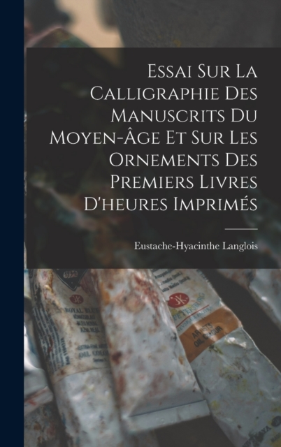 Essai Sur La Calligraphie Des Manuscrits Du Moyen-Age Et Sur Les Ornements Des Premiers Livres D'heures Imprimes