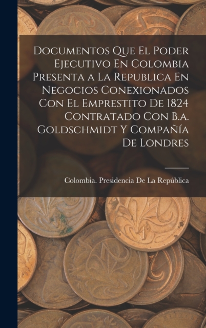 Documentos Que El Poder Ejecutivo En Colombia Presenta a La Republica En Negocios Conexionados Con El Emprestito De 1824 Contratado Con B.a. Goldschmidt Y Compania De Londres