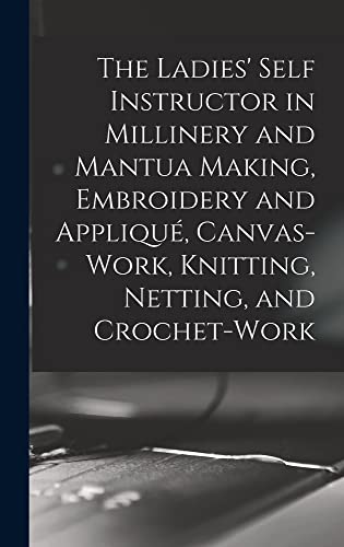 The Ladies' Self Instructor in Millinery and Mantua Making, Embroidery and Applique, Canvas-work, Knitting, Netting, and Crochet-work