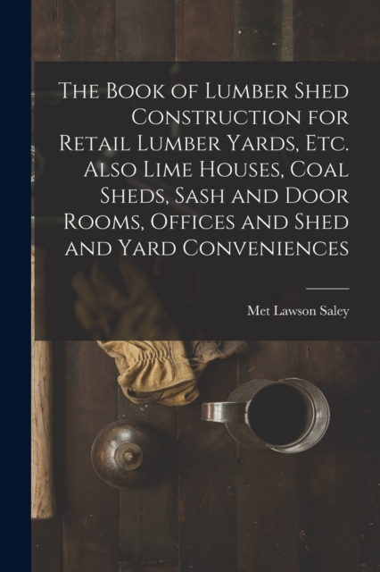 The Book of Lumber Shed Construction for Retail Lumber Yards, etc. Also Lime Houses, Coal Sheds, Sash and Door Rooms, Offices and Shed and Yard Conveniences