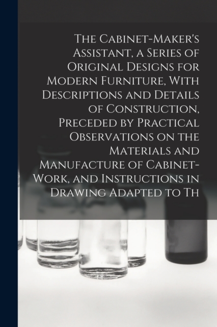 The Cabinet-Maker's Assistant, a Series of Original Designs for Modern Furniture, With Descriptions and Details of Construction, Preceded by Practical Observations on the Materials and Manufacture of