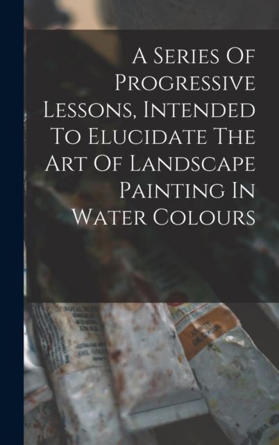 A Series Of Progressive Lessons, Intended To Elucidate The Art Of Landscape Painting In Water Colours