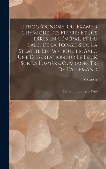Lithogeognosie, Ou, Examen Chymique Des Pierres Et Des Terres En General, Et Du Talc, De La Topaze & De La Steatite En Particulier, Avec Une Dissertation Sur Le Feu & Sur La Lumiere. Ouvrages Tr. De L