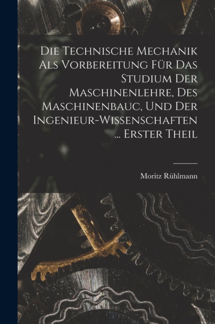 Die Technische Mechanik Als Vorbereitung Fur Das Studium Der Maschinenlehre, Des Maschinenbauc, Und Der Ingenieur-Wissenschaften ... Erster Theil
