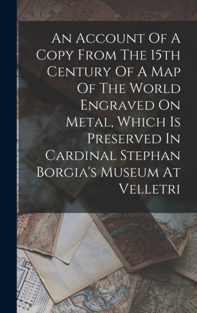 An Account Of A Copy From The 15th Century Of A Map Of The World Engraved On Metal, Which Is Preserved In Cardinal Stephan Borgia's Museum At Velletri
