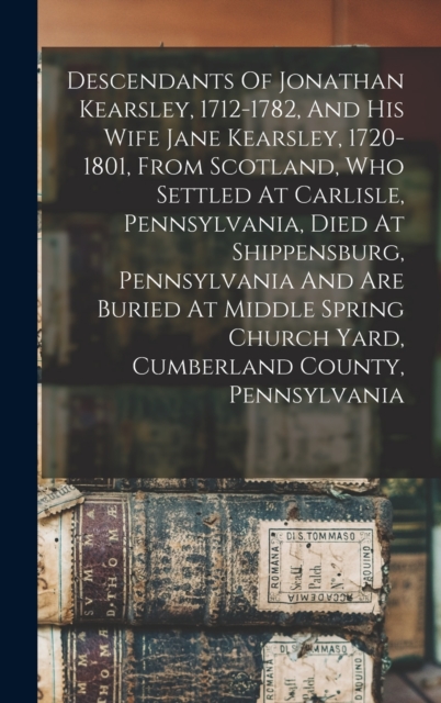Descendants Of Jonathan Kearsley, 1712-1782, And His Wife Jane Kearsley, 1720-1801, From Scotland, Who Settled At Carlisle, Pennsylvania, Died At Shippensburg, Pennsylvania And Are Buried At Middle Sp