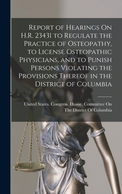 Report of Hearings On H.R. 23431 to Regulate the Practice of Osteopathy, to License Osteopathic Physicians, and to Punish Persons Violating the Provisions Thereof in the District of Columbia