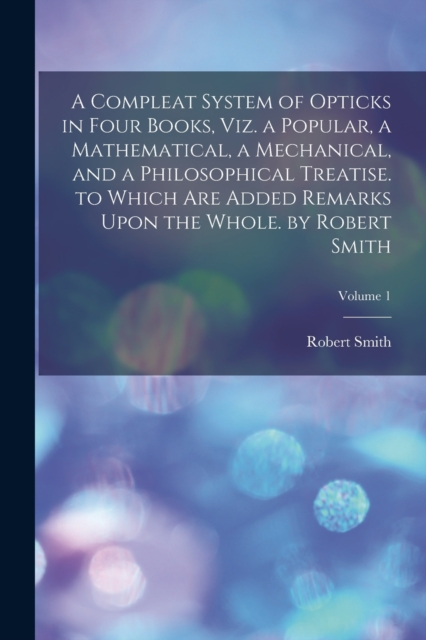 A Compleat System of Opticks in Four Books, Viz. a Popular, a Mathematical, a Mechanical, and a Philosophical Treatise. to Which Are Added Remarks Upon