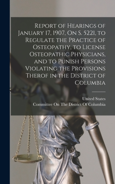 Report of Hearings of January 17, 1907, On S. 5221, to Regulate the Practice of Osteopathy, to License Osteopathic Physicians, and to Punish Persons Violating the Provisions Therof in the District of