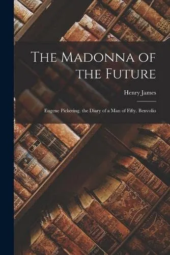 The Madonna of the Future : Eugene Pickering. the Diary of a Man of Fifty. Benvolio