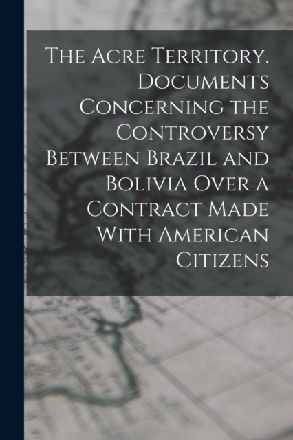 The Acre Territory. Documents Concerning the Controversy Between Brazil and Bolivia Over a Contract Made With American Citizens