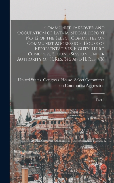Communist Takeover and Occupation of Latvia; Special Report no. 12 of the Select Committee on Communist Aggression, House of Representatives, Eighty-third Congress, Second Session, Under Authority of