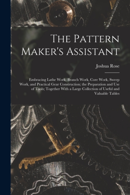 The Pattern Maker's Assistant; Embracing Lathe Work, Branch Work, Core Work, Sweep Work, and Practical Gear Construction; the Preparation and use of Tools